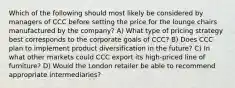 Which of the following should most likely be considered by managers of CCC before setting the price for the lounge chairs manufactured by the company? A) What type of pricing strategy best corresponds to the corporate goals of CCC? B) Does CCC plan to implement product diversification in the future? C) In what other markets could CCC export its high-priced line of furniture? D) Would the London retailer be able to recommend appropriate intermediaries?