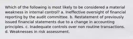 Which of the following is most likely to be considered a material weakness in internal control? a. Ineffective oversight of financial reporting by the audit committee. b. Restatement of previously issued financial statements due to a change in accounting principles. c. Inadequate controls over non routine transactions. d. Weaknesses in risk assessment.