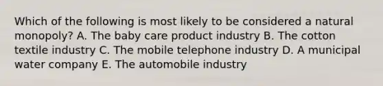 Which of the following is most likely to be considered a natural monopoly? A. The baby care product industry B. The cotton textile industry C. The mobile telephone industry D. A municipal water company E. The automobile industry