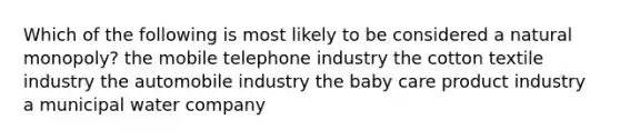 Which of the following is most likely to be considered a natural monopoly? the mobile telephone industry the cotton textile industry the automobile industry the baby care product industry a municipal water company