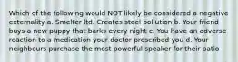 Which of the following would NOT likely be considered a negative externality a. Smelter ltd. Creates steel pollution b. Your friend buys a new puppy that barks every night c. You have an adverse reaction to a medication your doctor prescribed you d. Your neighbours purchase the most powerful speaker for their patio