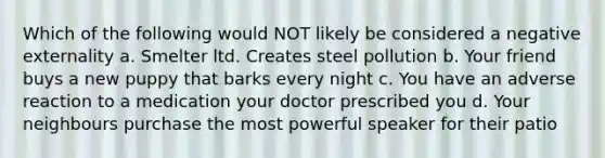 Which of the following would NOT likely be considered a negative externality a. Smelter ltd. Creates steel pollution b. Your friend buys a new puppy that barks every night c. You have an adverse reaction to a medication your doctor prescribed you d. Your neighbours purchase the most powerful speaker for their patio