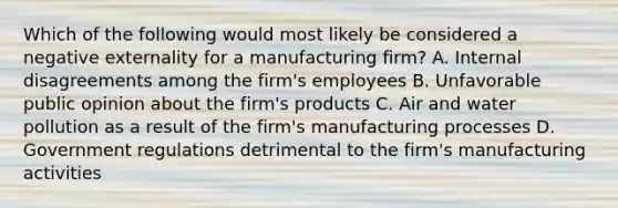 Which of the following would most likely be considered a negative externality for a manufacturing firm? A. Internal disagreements among the firm's employees B. Unfavorable public opinion about the firm's products C. Air and water pollution as a result of the firm's manufacturing processes D. Government regulations detrimental to the firm's manufacturing activities