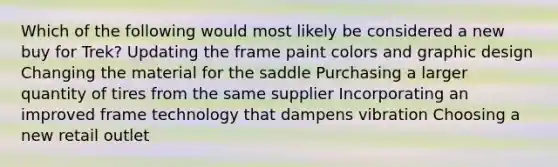 Which of the following would most likely be considered a new buy for Trek? Updating the frame paint colors and graphic design Changing the material for the saddle Purchasing a larger quantity of tires from the same supplier Incorporating an improved frame technology that dampens vibration Choosing a new retail outlet