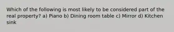 Which of the following is most likely to be considered part of the real property? a) Piano b) Dining room table c) Mirror d) Kitchen sink