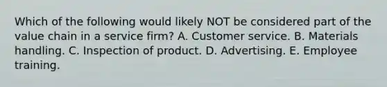 Which of the following would likely NOT be considered part of the value chain in a service firm? A. Customer service. B. Materials handling. C. Inspection of product. D. Advertising. E. Employee training.