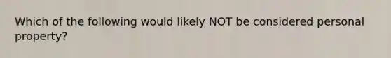 Which of the following would likely NOT be considered personal property?