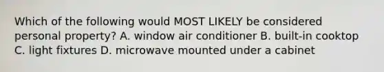 Which of the following would MOST LIKELY be considered personal property? A. window air conditioner B. built-in cooktop C. light fixtures D. microwave mounted under a cabinet