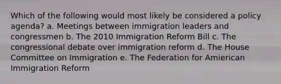 Which of the following would most likely be considered a policy agenda? a. Meetings between immigration leaders and congressmen b. The 2010 Immigration Reform Bill c. The congressional debate over immigration reform d. The House Committee on Immigration e. The Federation for Amierican Immigration Reform