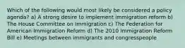 Which of the following would most likely be considered a policy agenda? a) A strong desire to implement immigration reform b) The House Committee on Immigration c) The Federation for American Immigration Reform d) The 2010 Immigration Reform Bill e) Meetings between immigrants and congresspeople