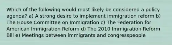 Which of the following would most likely be considered a policy agenda? a) A strong desire to implement immigration reform b) The House Committee on Immigration c) The Federation for American Immigration Reform d) The 2010 Immigration Reform Bill e) Meetings between immigrants and congresspeople