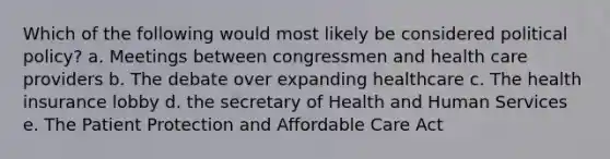 Which of the following would most likely be considered political policy? a. Meetings between congressmen and health care providers b. The debate over expanding healthcare c. The health insurance lobby d. the secretary of Health and Human Services e. The Patient Protection and Affordable Care Act