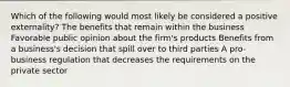 Which of the following would most likely be considered a positive externality? The benefits that remain within the business Favorable public opinion about the firm's products Benefits from a business's decision that spill over to third parties A pro-business regulation that decreases the requirements on the private sector