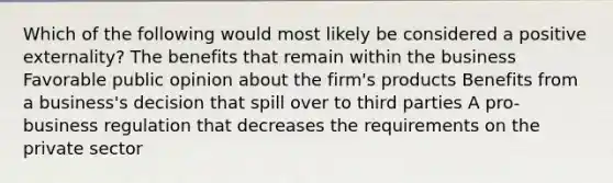 Which of the following would most likely be considered a positive externality? The benefits that remain within the business Favorable public opinion about the firm's products Benefits from a business's decision that spill over to third parties A pro-business regulation that decreases the requirements on the private sector