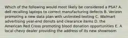 Which of the following would most likely be considered a PSA? A. dell recalling laptops to correct manufacturing defects B. Verizon promoting a new data plan with unlimited texting C. Walmart advertising year-end donuts and clearance items D. the American Red Cross promoting blood donation opportunities E. A local chevy dealer providing the address of its new showroom