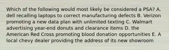 Which of the following would most likely be considered a PSA? A. dell recalling laptops to correct manufacturing defects B. Verizon promoting a new data plan with unlimited texting C. Walmart advertising year-end donuts and clearance items D. the American Red Cross promoting blood donation opportunities E. A local chevy dealer providing the address of its new showroom