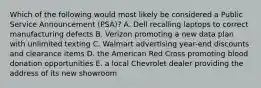 Which of the following would most likely be considered a Public Service Announcement (PSA)? A. Dell recalling laptops to correct manufacturing defects B. Verizon promoting a new data plan with unlimited texting C. Walmart advertising year-end discounts and clearance items D. the American Red Cross promoting blood donation opportunities E. a local Chevrolet dealer providing the address of its new showroom