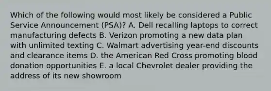 Which of the following would most likely be considered a Public Service Announcement (PSA)? A. Dell recalling laptops to correct manufacturing defects B. Verizon promoting a new data plan with unlimited texting C. Walmart advertising year-end discounts and clearance items D. the American Red Cross promoting blood donation opportunities E. a local Chevrolet dealer providing the address of its new showroom