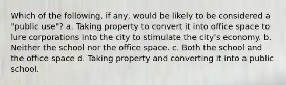 Which of the following, if any, would be likely to be considered a "public use"? a. Taking property to convert it into office space to lure corporations into the city to stimulate the city's economy. b. Neither the school nor the office space. c. Both the school and the office space d. Taking property and converting it into a public school.