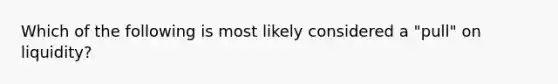 Which of the following is most likely considered a "pull" on liquidity?