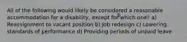 All of the following would likely be considered a reasonable accommodation for a disability, except for which one? a) Reassignment to vacant position b) Job redesign c) Lowering standards of performance d) Providing periods of unpaid leave