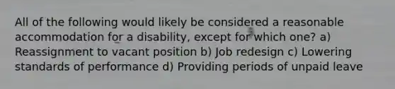 All of the following would likely be considered a reasonable accommodation for a disability, except for which one? a) Reassignment to vacant position b) Job redesign c) Lowering standards of performance d) Providing periods of unpaid leave