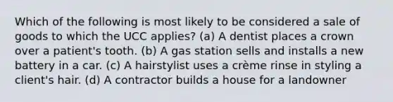 Which of the following is most likely to be considered a sale of goods to which the UCC applies? (a) A dentist places a crown over a patient's tooth. (b) A gas station sells and installs a new battery in a car. (c) A hairstylist uses a crème rinse in styling a client's hair. (d) A contractor builds a house for a landowner