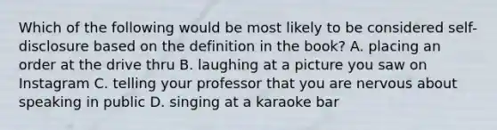 Which of the following would be most likely to be considered self-disclosure based on the definition in the book? A. placing an order at the drive thru B. laughing at a picture you saw on Instagram C. telling your professor that you are nervous about speaking in public D. singing at a karaoke bar