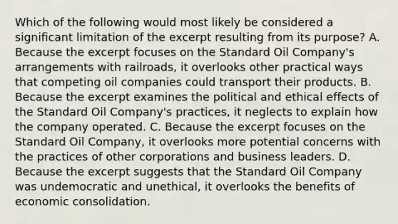 Which of the following would most likely be considered a significant limitation of the excerpt resulting from its purpose? A. Because the excerpt focuses on the Standard Oil Company's arrangements with railroads, it overlooks other practical ways that competing oil companies could transport their products. B. Because the excerpt examines the political and ethical effects of the Standard Oil Company's practices, it neglects to explain how the company operated. C. Because the excerpt focuses on the Standard Oil Company, it overlooks more potential concerns with the practices of other corporations and business leaders. D. Because the excerpt suggests that the Standard Oil Company was undemocratic and unethical, it overlooks the benefits of economic consolidation.