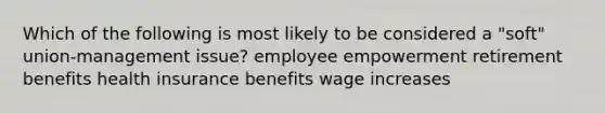 Which of the following is most likely to be considered a "soft" union-management issue? employee empowerment retirement benefits health insurance benefits wage increases