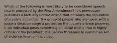 Which of the following is most likely to be considered speech that is protected by the First Amendment? A A newspaper publishes a factually untrue article that defames the reputation of a public individual. B A group of people who are upset with a judge's decision stage a protest on the judge's private property. C An individual posts something on social media that is highly critical of the president. D A person threatens to commit an act of violence in an online video.