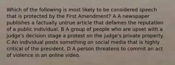 Which of the following is most likely to be considered speech that is protected by the First Amendment? A A newspaper publishes a factually untrue article that defames the reputation of a public individual. B A group of people who are upset with a judge's decision stage a protest on the judge's private property. C An individual posts something on social media that is highly critical of the president. D A person threatens to commit an act of violence in an online video.