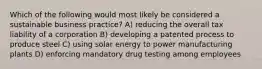 Which of the following would most likely be considered a sustainable business practice? A) reducing the overall tax liability of a corporation B) developing a patented process to produce steel C) using solar energy to power manufacturing plants D) enforcing mandatory drug testing among employees