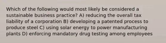 Which of the following would most likely be considered a sustainable business practice? A) reducing the overall tax liability of a corporation B) developing a patented process to produce steel C) using solar energy to power manufacturing plants D) enforcing mandatory drug testing among employees