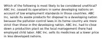 Which of the following is most likely to be considered unethical? ABC Inc. ceased its operations in some developing nations on account of low employment standards in those countries. ABC Inc. sends its waste products for disposal to a developing nation because the pollution control laws in its home country are more strict than those in the developing nation. ABC Inc. had to close down a production plant as the local management there had employed child labor. ABC Inc. sells its medicines at a lower price in less developed nations.