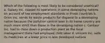 Which of the following is most likely to be considered unethical? a. Galaxy Inc. ceased its operations in some developing nations on account of low employment standards in those countries b. Orion Inc. sends its waste products for disposal to a developing nation because the pollution control laws in its home country are much more strict than those in the developing nation c. Centaur Inc. had to close down a production plant as the local management there had employed child labor d. Unicorn Inc. sells its medicines at a lower price in less developed nations