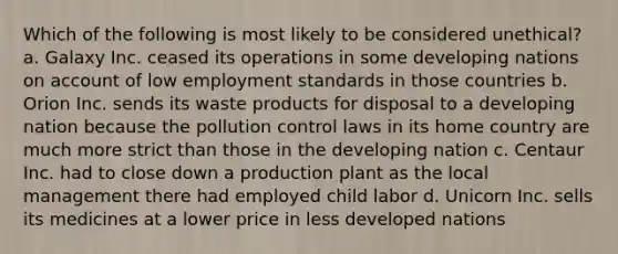 Which of the following is most likely to be considered unethical? a. Galaxy Inc. ceased its operations in some developing nations on account of low employment standards in those countries b. Orion Inc. sends its waste products for disposal to a developing nation because the pollution control laws in its home country are much more strict than those in the developing nation c. Centaur Inc. had to close down a production plant as the local management there had employed child labor d. Unicorn Inc. sells its medicines at a lower price in less developed nations