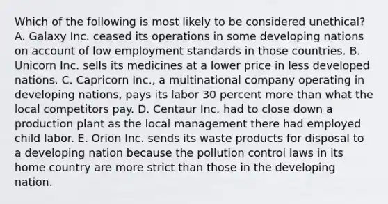 Which of the following is most likely to be considered unethical? A. Galaxy Inc. ceased its operations in some developing nations on account of low employment standards in those countries. B. Unicorn Inc. sells its medicines at a lower price in less developed nations. C. Capricorn Inc., a multinational company operating in developing nations, pays its labor 30 percent more than what the local competitors pay. D. Centaur Inc. had to close down a production plant as the local management there had employed child labor. E. Orion Inc. sends its waste products for disposal to a developing nation because the pollution control laws in its home country are more strict than those in the developing nation.