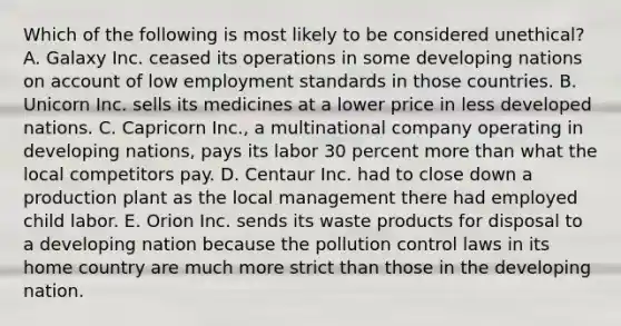 Which of the following is most likely to be considered unethical? A. Galaxy Inc. ceased its operations in some developing nations on account of low employment standards in those countries. B. Unicorn Inc. sells its medicines at a lower price in less developed nations. C. Capricorn Inc., a multinational company operating in developing nations, pays its labor 30 percent more than what the local competitors pay. D. Centaur Inc. had to close down a production plant as the local management there had employed child labor. E. Orion Inc. sends its waste products for disposal to a developing nation because the pollution control laws in its home country are much more strict than those in the developing nation.