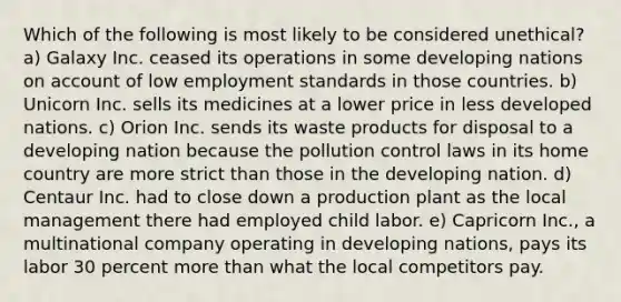 Which of the following is most likely to be considered unethical? a) Galaxy Inc. ceased its operations in some developing nations on account of low employment standards in those countries. b) Unicorn Inc. sells its medicines at a lower price in less developed nations. c) Orion Inc. sends its waste products for disposal to a developing nation because the pollution control laws in its home country are more strict than those in the developing nation. d) Centaur Inc. had to close down a production plant as the local management there had employed child labor. e) Capricorn Inc., a multinational company operating in developing nations, pays its labor 30 percent <a href='https://www.questionai.com/knowledge/keWHlEPx42-more-than' class='anchor-knowledge'>more than</a> what the local competitors pay.