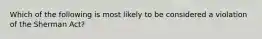 Which of the following is most likely to be considered a violation of the Sherman Act?