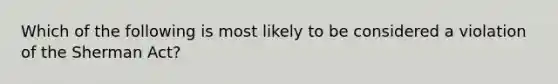 Which of the following is most likely to be considered a violation of the Sherman Act?