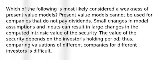 Which of the following is most likely considered a weakness of present value models? Present value models cannot be used for companies that do not pay dividends. Small changes in model assumptions and inputs can result in large changes in the computed intrinsic value of the security. The value of the security depends on the investor's holding period; thus, comparing valuations of different companies for different investors is difficult.