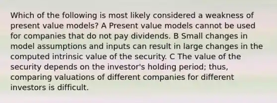 Which of the following is most likely considered a weakness of present value models? A Present value models cannot be used for companies that do not pay dividends. B Small changes in model assumptions and inputs can result in large changes in the computed intrinsic value of the security. C The value of the security depends on the investor's holding period; thus, comparing valuations of different companies for different investors is difficult.