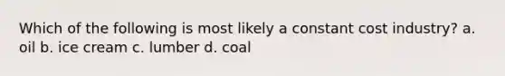 Which of the following is most likely a constant cost industry?​ a. ​oil b. ​ice cream c. ​lumber d. ​coal