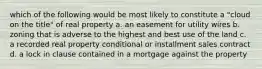 which of the following would be most likely to constitute a "cloud on the title" of real property a. an easement for utility wires b. zoning that is adverse to the highest and best use of the land c. a recorded real property conditional or installment sales contract d. a lock in clause contained in a mortgage against the property