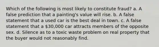 Which of the following is most likely to constitute fraud? a. A false prediction that a painting's value will rise. b. A false statement that a used car is the best deal in town. c. A false statement that a 30,000 car attracts members of the opposite sex. d. Silence as to a toxic waste problem on real property that the buyer would not reasonably find.