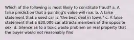 Which of the following is most likely to constitute fraud? a. A false prediction that a painting's value will rise. b. A false statement that a used car is "the best deal in town." c. A false statement that a 30,000 car attracts members of the opposite sex. d. Silence as to a toxic waste problem on real property that the buyer would not reasonably find