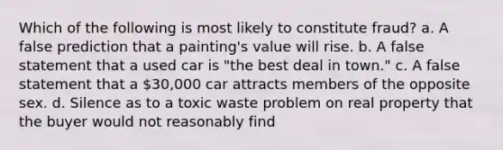 Which of the following is most likely to constitute fraud? a. A false prediction that a painting's value will rise. b. A false statement that a used car is "the best deal in town." c. A false statement that a 30,000 car attracts members of the opposite sex. d. Silence as to a toxic waste problem on real property that the buyer would not reasonably find