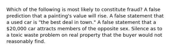 Which of the following is most likely to constitute fraud? A false prediction that a painting's value will rise. A false statement that a used car is "the best deal in town." A false statement that a 20,000 car attracts members of the opposite sex. Silence as to a toxic waste problem on real property that the buyer would not reasonably find.